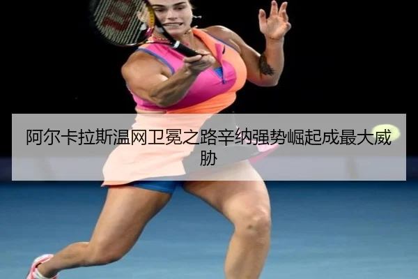 阿尔卡拉斯温网卫冕之路辛纳强势崛起成最大威胁