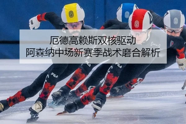 厄德高赖斯双核驱动 阿森纳中场新赛季战术磨合解析