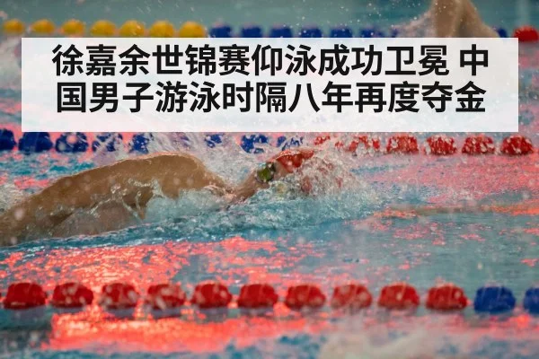 徐嘉余世锦赛仰泳成功卫冕 中国男子游泳时隔八年再度夺金