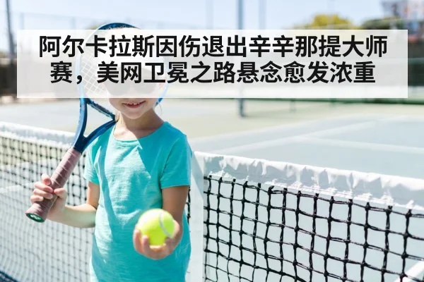 阿尔卡拉斯因伤退出辛辛那提大师赛，美网卫冕之路悬念愈发浓重