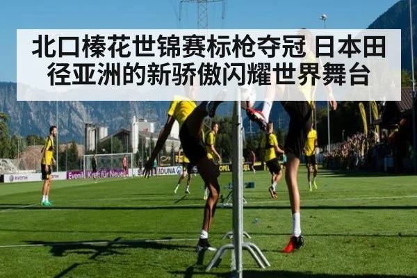北口榛花世锦赛标枪夺冠 日本田径亚洲的新骄傲闪耀世界舞台